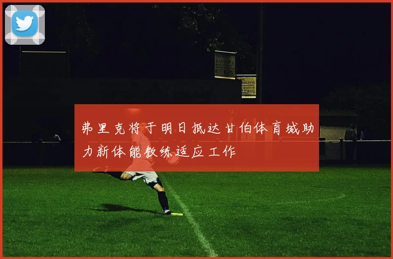 弗里克将于明日抵达甘伯体育城助力新体能教练适应工作