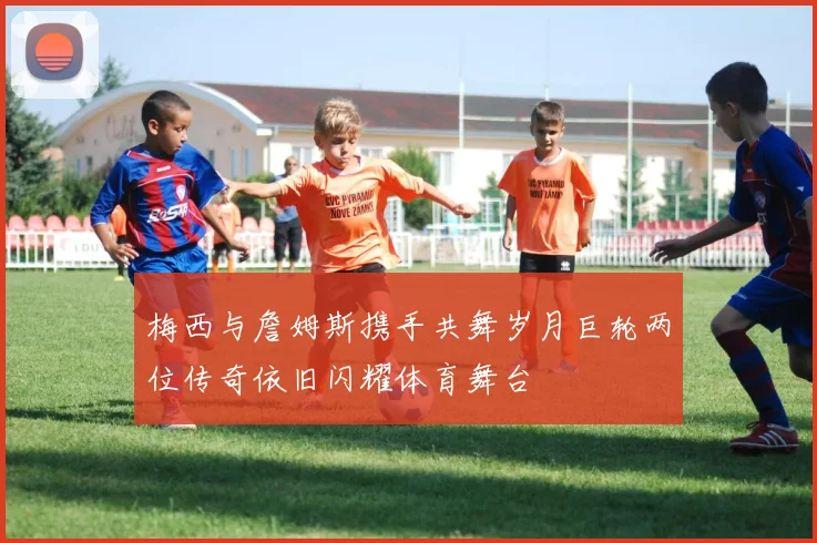梅西与詹姆斯携手共舞岁月巨轮两位传奇依旧闪耀体育舞台