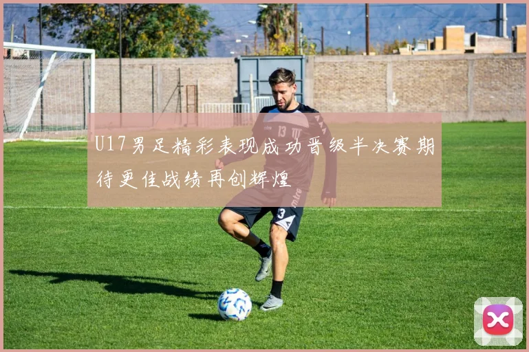 U17男足精彩表现成功晋级半决赛期待更佳战绩再创辉煌