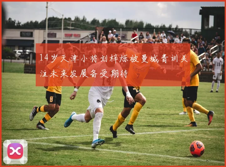 14岁天津小将刘梓烁被曼城青训关注未来发展备受期待