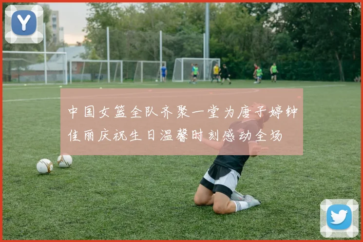 中国女篮全队齐聚一堂为唐子婷钟佳丽庆祝生日温馨时刻感动全场