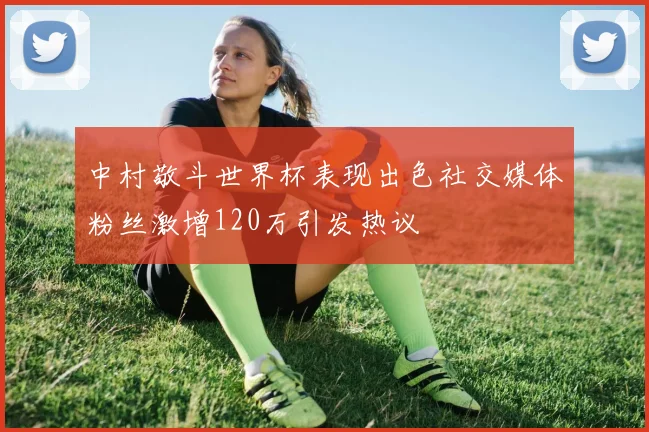 中村敬斗世界杯表现出色社交媒体粉丝激增120万引发热议