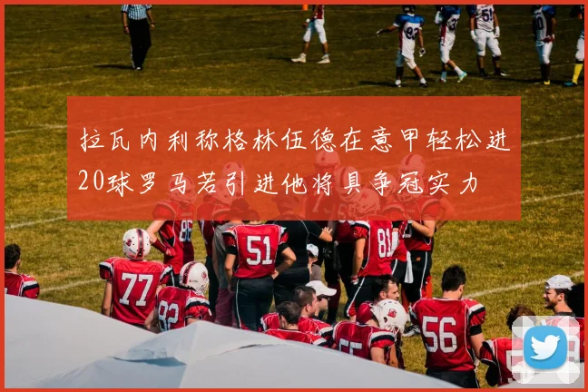 拉瓦内利称格林伍德在意甲轻松进20球罗马若引进他将具争冠实力