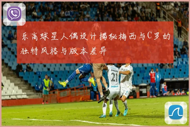乐高球星人偶设计揭秘梅西与C罗的独特风格与版本差异