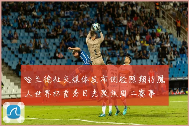哈兰德社交媒体发布侧脸照期待魔人世界杯首秀目光聚焦周二赛事