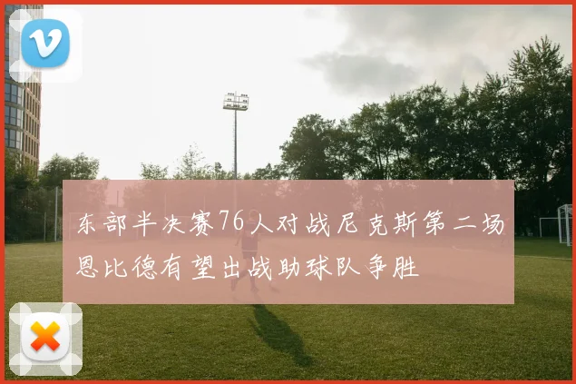 东部半决赛76人对战尼克斯第二场恩比德有望出战助球队争胜