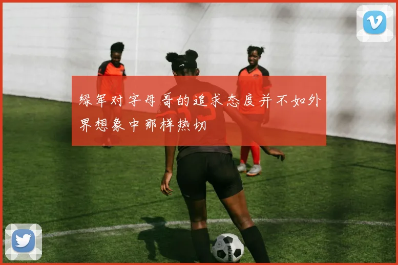 绿军对字母哥的追求态度并不如外界想象中那样热切