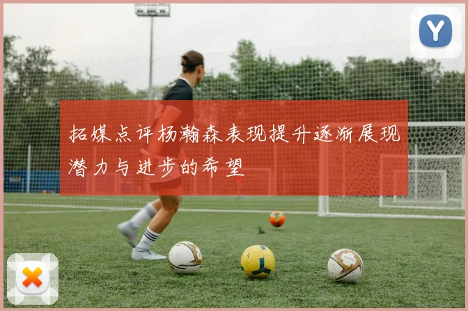 拓媒点评杨瀚森表现提升逐渐展现潜力与进步的希望