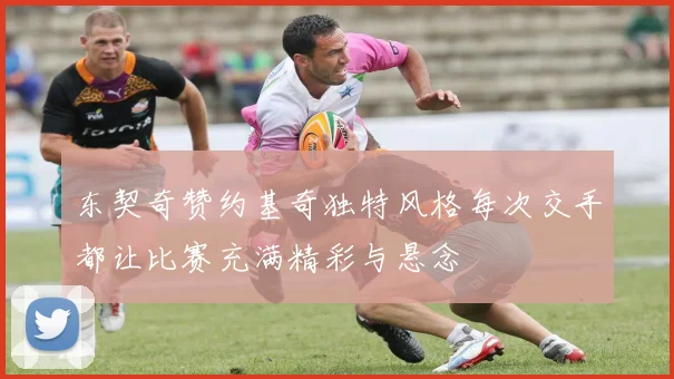 东契奇赞约基奇独特风格每次交手都让比赛充满精彩与悬念