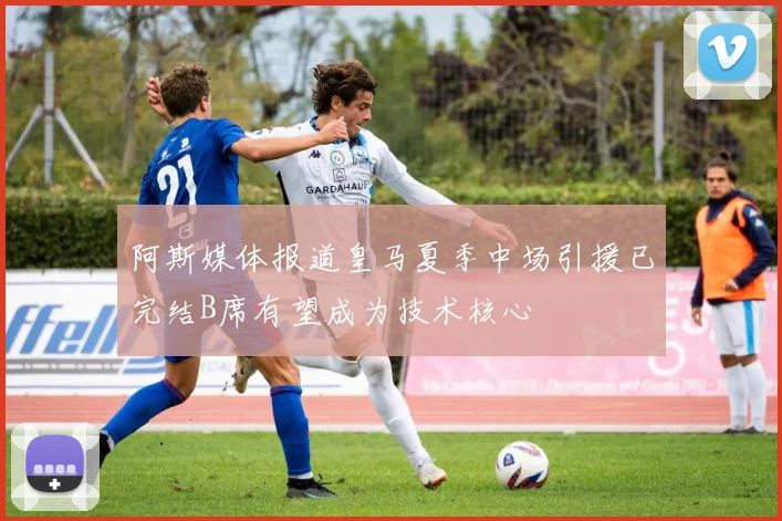 阿斯媒体报道皇马夏季中场引援已完结B席有望成为技术核心