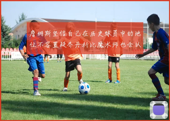 詹姆斯坚信自己在历史球员中的地位不容置疑乔丹科比魔术师也会认同