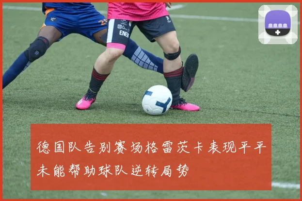德国队告别赛场格雷茨卡表现平平未能帮助球队逆转局势