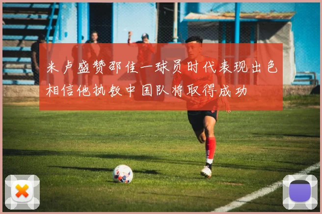 米卢盛赞邵佳一球员时代表现出色相信他执教中国队将取得成功