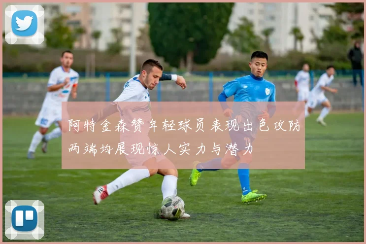 阿特金森赞年轻球员表现出色攻防两端均展现惊人实力与潜力