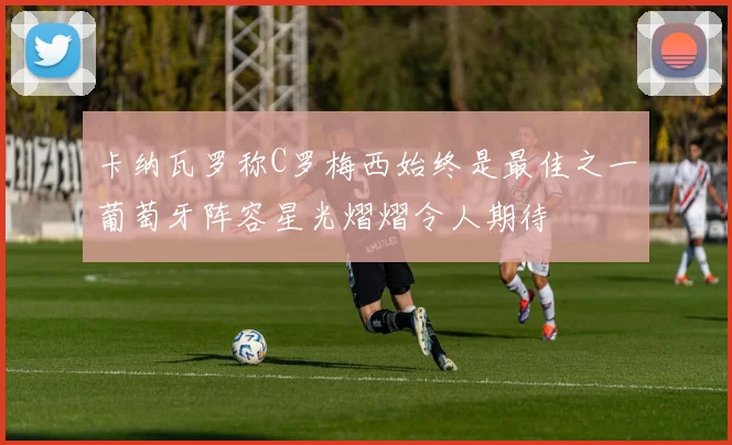 卡纳瓦罗称C罗梅西始终是最佳之一葡萄牙阵容星光熠熠令人期待