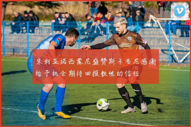 朱利亚诺西蒙尼盛赞斯卡洛尼感谢给予机会期待回报教练的信任